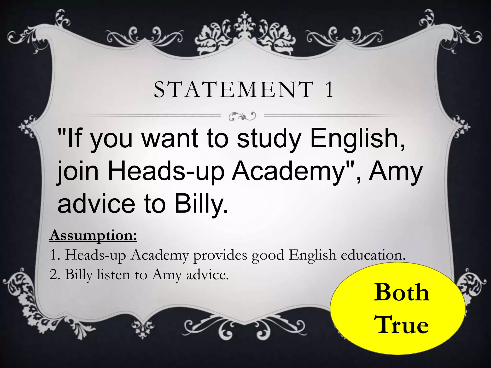 "If you want to study English,
join Heads-up Academy", Amy
advice to Billy.
STATEMENT 1
Assumption:
1. Heads-up Academy provides good English education.
2. Billy listen to Amy advice.
Both
True
 