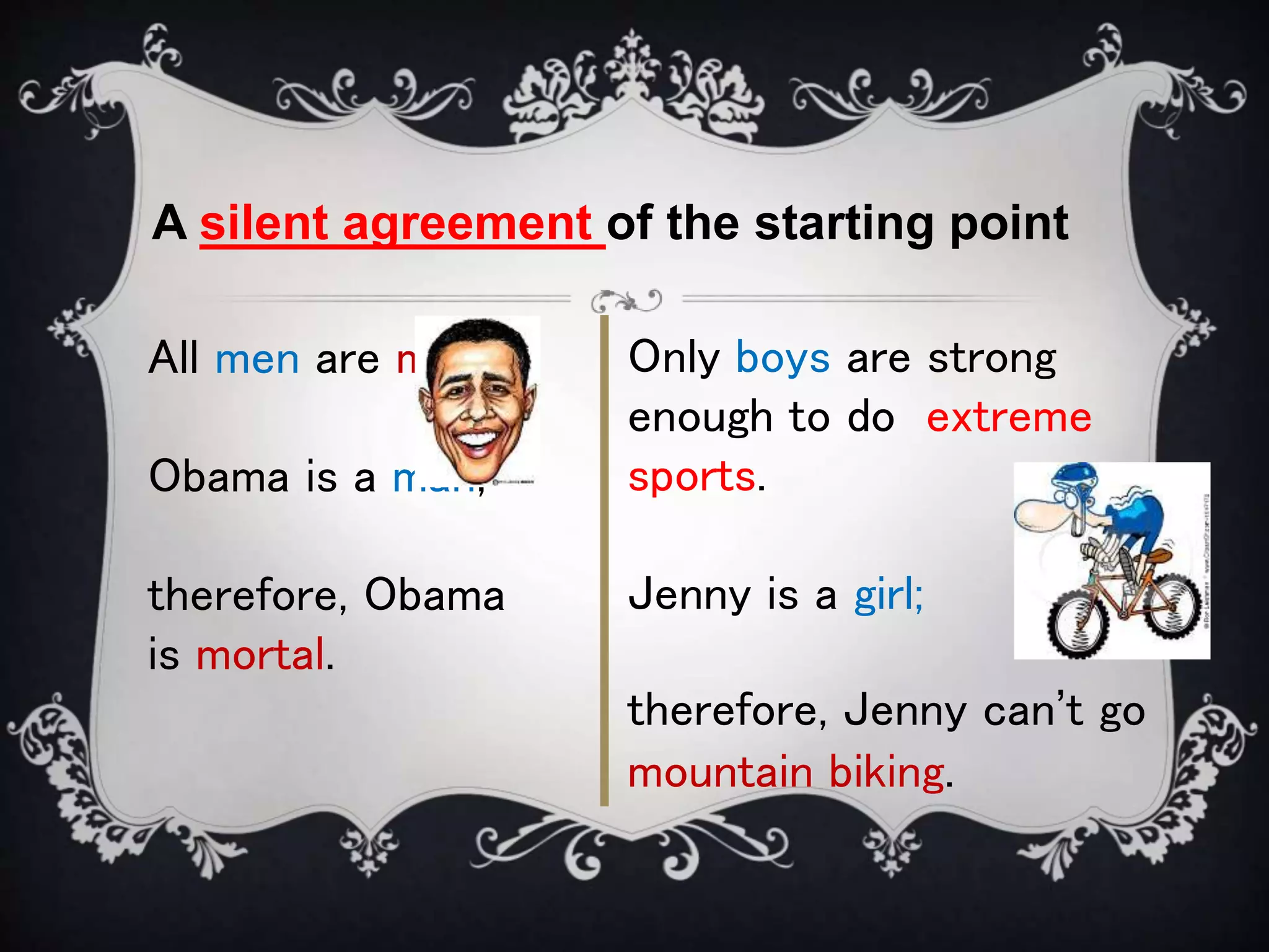 A silent agreement of the starting point
All men are mortal;
Obama is a man;
therefore, Obama
is mortal.
Only boys are strong
enough to do extreme
sports.
Jenny is a girl;
therefore, Jenny can’t go
mountain biking.
 