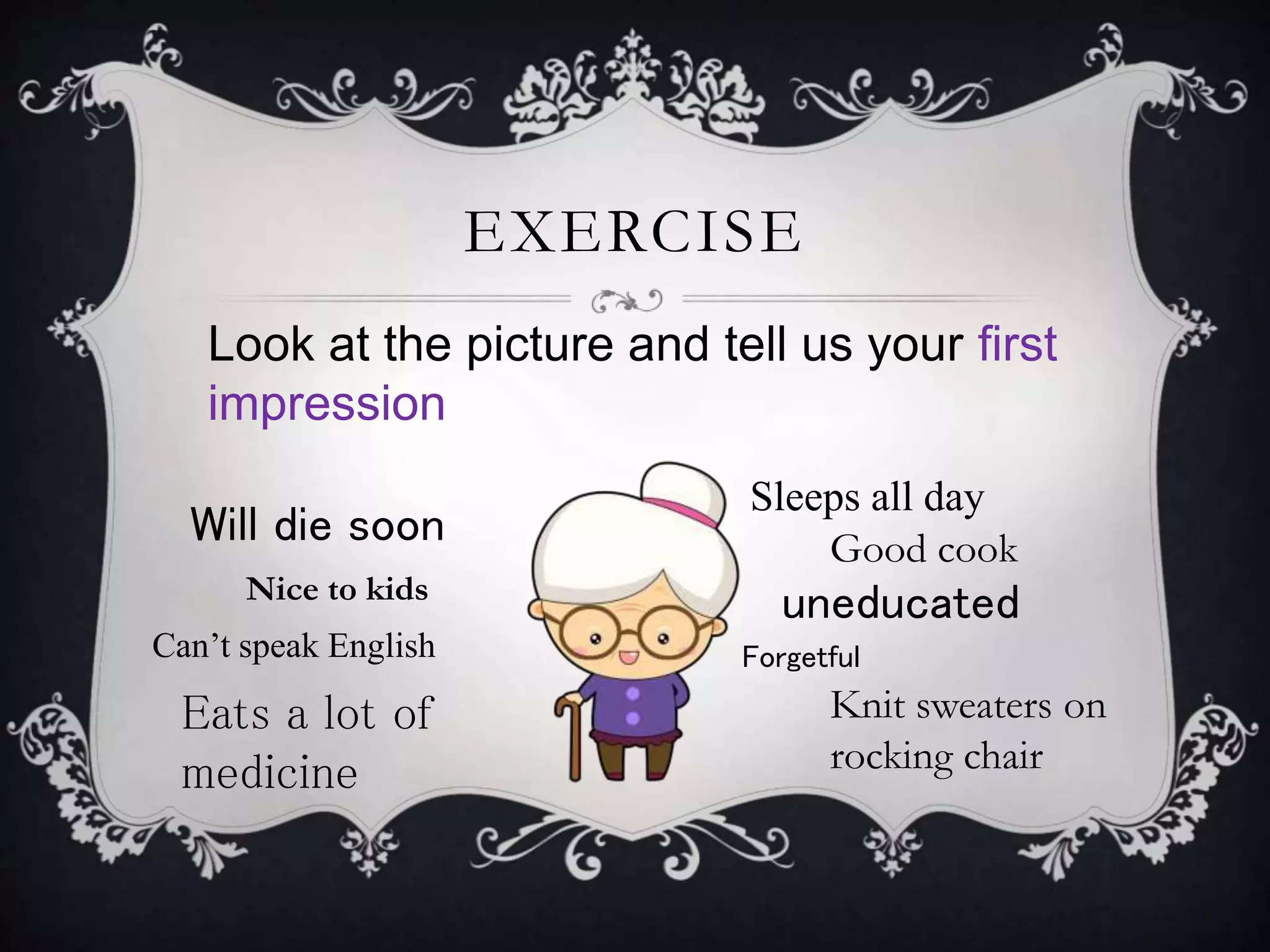 EXERCISE
Look at the picture and tell us your first
impression
Will die soon
Eats a lot of
medicine
Sleeps all day
Knit sweaters on
rocking chair
Good cook
ForgetfulCan’t speak English
Nice to kids
uneducated
 
