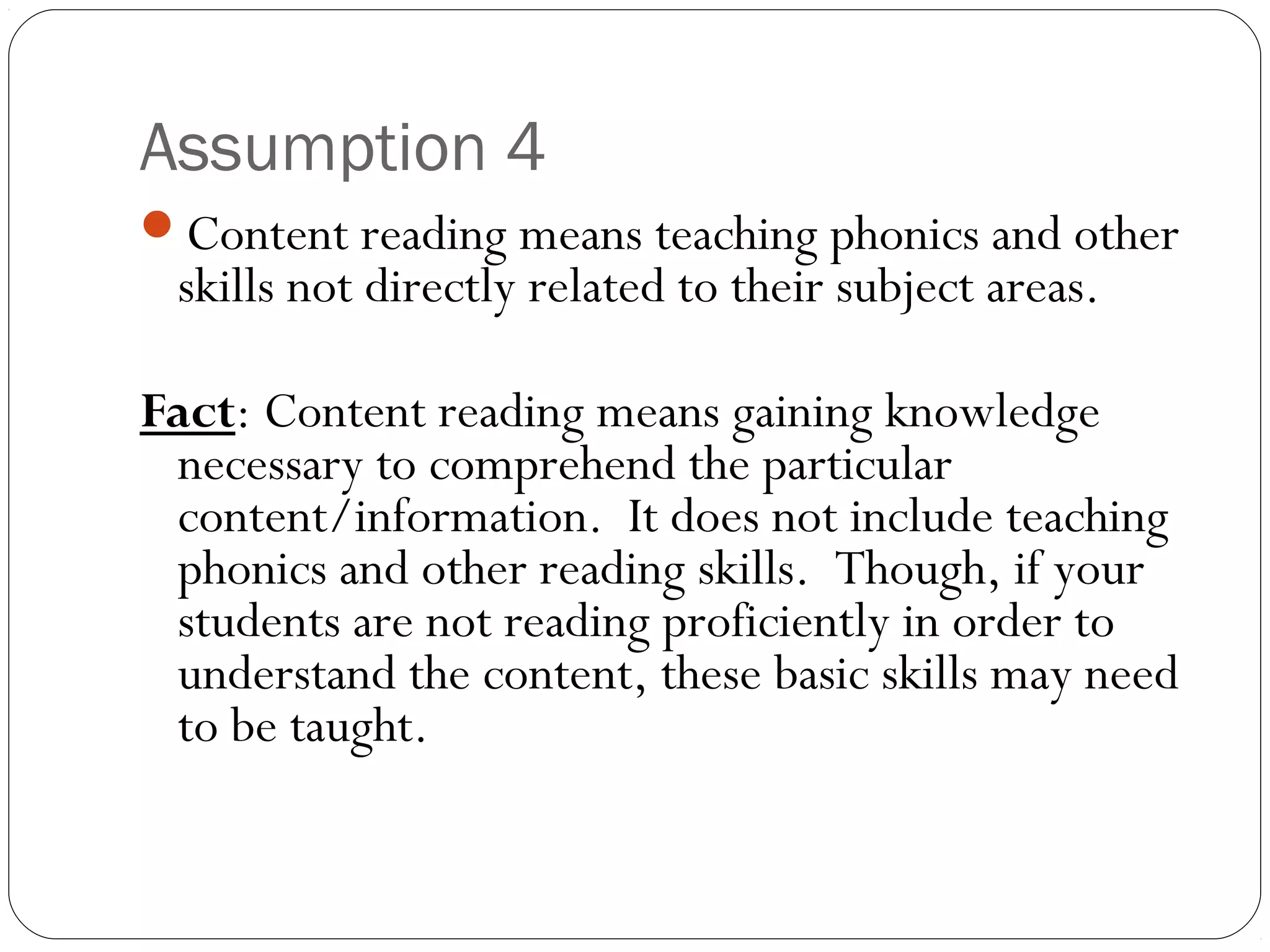 Assumption 4
Content reading means teaching phonics and other
skills not directly related to their subject areas.
Fact: Content reading means gaining knowledge
necessary to comprehend the particular
content/information. It does not include teaching
phonics and other reading skills. Though, if your
students are not reading proficiently in order to
understand the content, these basic skills may need
to be taught.
 