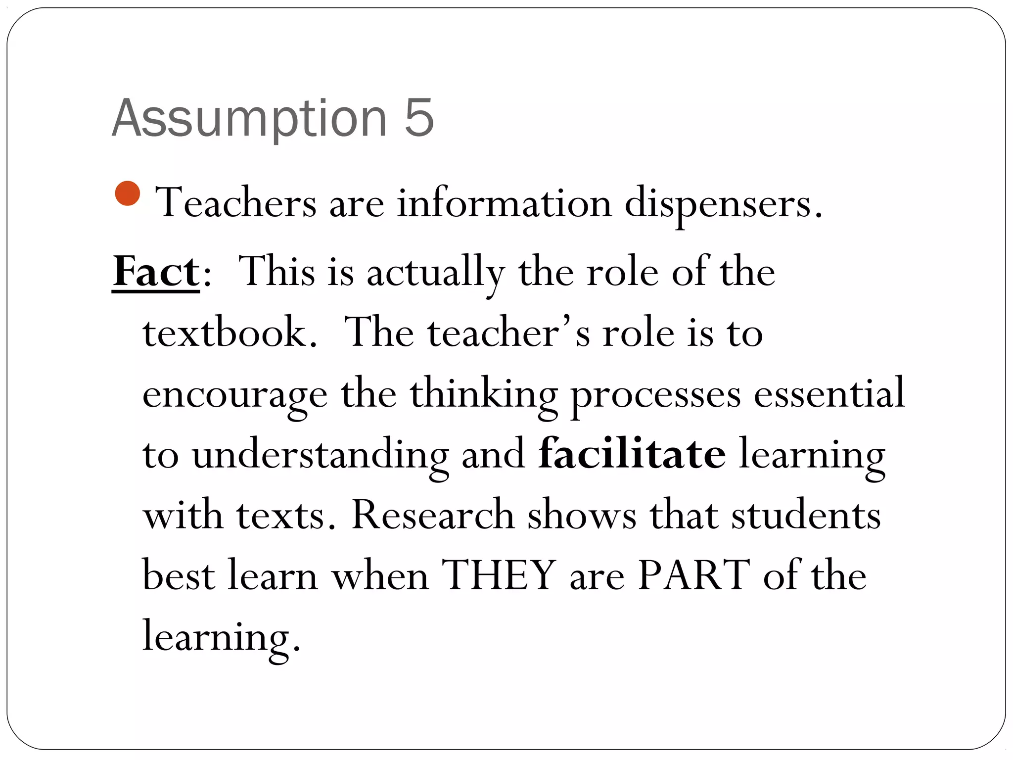 Assumption 5
Teachers are information dispensers.
Fact: This is actually the role of the
textbook. The teacher’s role is to
encourage the thinking processes essential
to understanding and facilitate learning
with texts. Research shows that students
best learn when THEY are PART of the
learning.
 