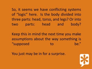 So, it seems we have conflicting systems
of “logic” here. Is the body divided into
three parts: head, torso, and legs? Or into
two      parts:    head     and      body?

Keep this in mind the next time you make
assumptions about the way something is
“supposed              to            be.”

You just may be in for a surprise.
 