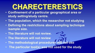 • Confinement of a particular geographical area or
study setting/study centre.
• The population, which the researcher not studying
• Defining the restrictions about sampling technique
/sample size.
• The literature will not review.
• The literature will not review
• The methodological procedures will not use
• The particular tool(s) was not used for the study
 
