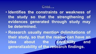 .
• Identifies the constraints or weakness of
the study so that the strengthening of
evidences generated through study may
be determined.
• Research usually mention delimitations of
their study, so that the reader can have an
idea about the credibility and
generalizability of the research findings.
 