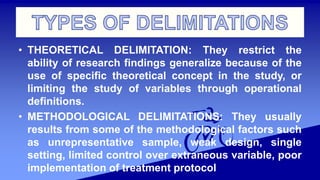 • THEORETICAL DELIMITATION: They restrict the
ability of research findings generalize because of the
use of specific theoretical concept in the study, or
limiting the study of variables through operational
definitions.
• METHODOLOGICAL DELIMITATIONS: They usually
results from some of the methodological factors such
as unrepresentative sample, weak design, single
setting, limited control over extraneous variable, poor
implementation of treatment protocol
 