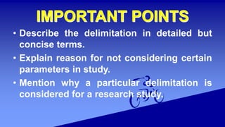 • Describe the delimitation in detailed but
concise terms.
• Explain reason for not considering certain
parameters in study.
• Mention why a particular delimitation is
considered for a research study.
 