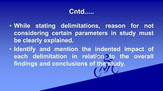 Cntd.....
• While stating delimitations, reason for not
considering certain parameters in study must
be clearly explained.
• Identify and mention the indented impact of
each delimitation in relation to the overall
findings and conclusions of the study.
 