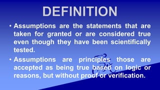 • Assumptions are the statements that are
taken for granted or are considered true
even though they have been scientifically
tested.
• Assumptions are principles those are
accepted as being true based on logic or
reasons, but without proof or verification.
 