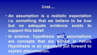 Cntd.....
• An assumption is a realistic expectation
i.e. something that we believe to be true
but no adequate evidence exists to
support this belief.
• In science, hypothesis and assumptions
are concepts that are similar in nature
Hypothesis is an argument put forward to
explain phenomenon.
 