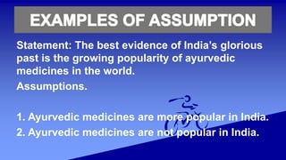Statement: The best evidence of India’s glorious
past is the growing popularity of ayurvedic
medicines in the world.
Assumptions.
1. Ayurvedic medicines are more popular in India.
2. Ayurvedic medicines are not popular in India.
 