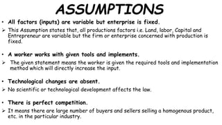 ASSUMPTIONS
• All factors (inputs) are variable but enterprise is fixed.
 This Assumption states that, all productions factors i.e. Land, labor, Capital and
Entrepreneur are variable but the firm or enterprise concerned with production is
fixed.
• A worker works with given tools and implements.
 The given statement means the worker is given the required tools and implementation
method which will directly increase the input.
• Technological changes are absent.
 No scientific or technological development affects the law.
• There is perfect competition.
 It means there are large number of buyers and sellers selling a homogenous product,
etc. in the particular industry.
 