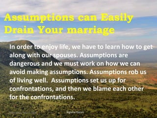 Assumptions can Easily
Drain Your marriage
In order to enjoy life, we have to learn how to get
along with our spouses. Assumptions are
dangerous and we must work on how we can
avoid making assumptions. Assumptions rob us
of living well. Assumptions set us up for
confrontations, and then we blame each other
for the confrontations.
Kigume KaruriWednesday, July 15, 2020 1
 