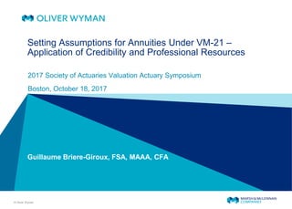 © Oliver Wyman
Setting Assumptions for Annuities Under VM-21 –
Application of Credibility and Professional Resources
2017 Society of Actuaries Valuation Actuary Symposium
Boston, October 18, 2017
Guillaume Briere-Giroux, FSA, MAAA, CFA
 