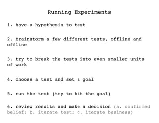 Running Experiments

1. have a hypothesis to test


2. brainstorm a few different tests, offline and
offline


3. try to break the tests into even smaller units
of work


4. choose a test and set a goal


5. run the test (try to hit the goal)

6. review results and make a decision (a. confirmed
belief; b. iterate test; c. iterate business)
 