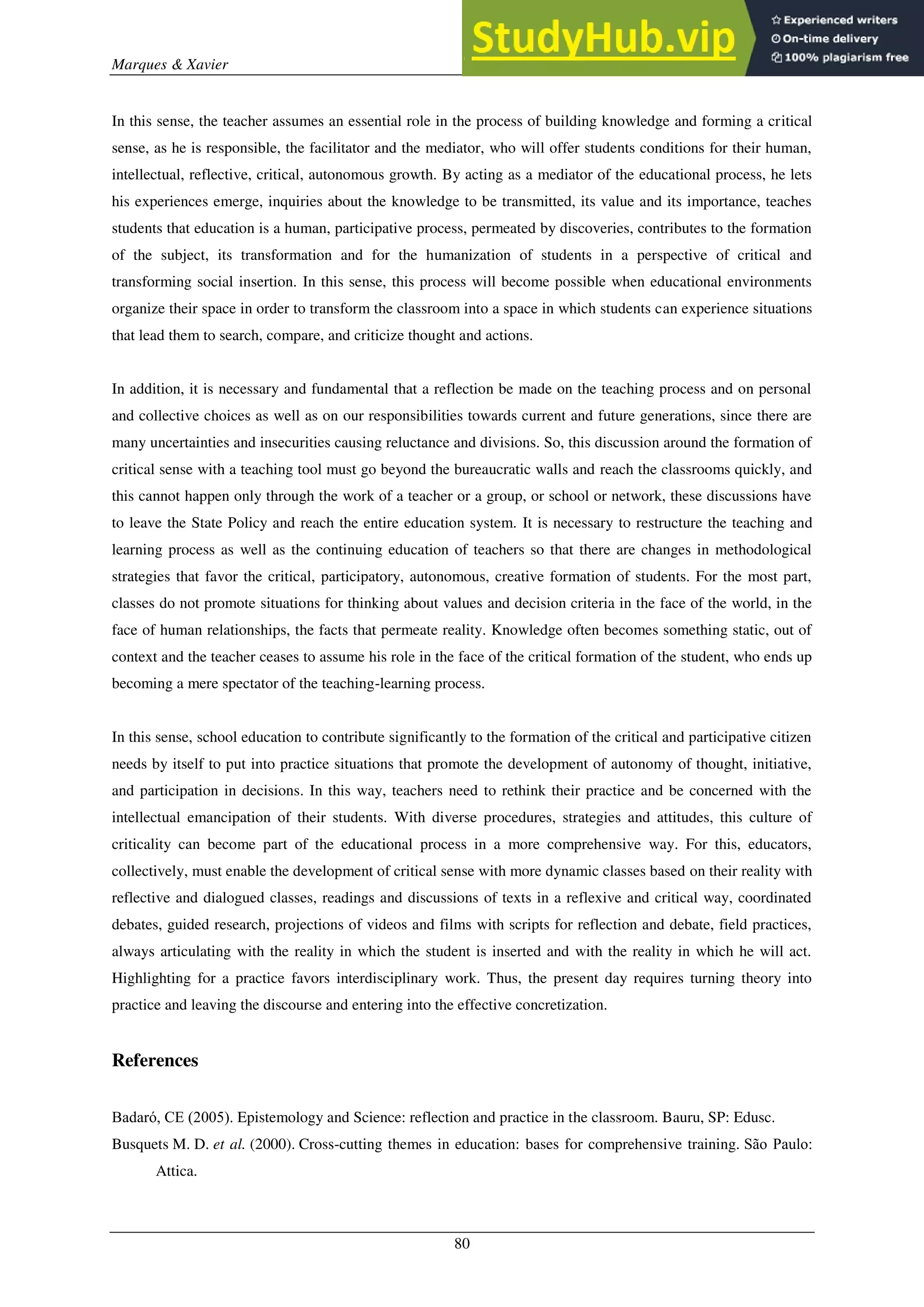 Marques & Xavier
80
In this sense, the teacher assumes an essential role in the process of building knowledge and forming a critical
sense, as he is responsible, the facilitator and the mediator, who will offer students conditions for their human,
intellectual, reflective, critical, autonomous growth. By acting as a mediator of the educational process, he lets
his experiences emerge, inquiries about the knowledge to be transmitted, its value and its importance, teaches
students that education is a human, participative process, permeated by discoveries, contributes to the formation
of the subject, its transformation and for the humanization of students in a perspective of critical and
transforming social insertion. In this sense, this process will become possible when educational environments
organize their space in order to transform the classroom into a space in which students can experience situations
that lead them to search, compare, and criticize thought and actions.
In addition, it is necessary and fundamental that a reflection be made on the teaching process and on personal
and collective choices as well as on our responsibilities towards current and future generations, since there are
many uncertainties and insecurities causing reluctance and divisions. So, this discussion around the formation of
critical sense with a teaching tool must go beyond the bureaucratic walls and reach the classrooms quickly, and
this cannot happen only through the work of a teacher or a group, or school or network, these discussions have
to leave the State Policy and reach the entire education system. It is necessary to restructure the teaching and
learning process as well as the continuing education of teachers so that there are changes in methodological
strategies that favor the critical, participatory, autonomous, creative formation of students. For the most part,
classes do not promote situations for thinking about values and decision criteria in the face of the world, in the
face of human relationships, the facts that permeate reality. Knowledge often becomes something static, out of
context and the teacher ceases to assume his role in the face of the critical formation of the student, who ends up
becoming a mere spectator of the teaching-learning process.
In this sense, school education to contribute significantly to the formation of the critical and participative citizen
needs by itself to put into practice situations that promote the development of autonomy of thought, initiative,
and participation in decisions. In this way, teachers need to rethink their practice and be concerned with the
intellectual emancipation of their students. With diverse procedures, strategies and attitudes, this culture of
criticality can become part of the educational process in a more comprehensive way. For this, educators,
collectively, must enable the development of critical sense with more dynamic classes based on their reality with
reflective and dialogued classes, readings and discussions of texts in a reflexive and critical way, coordinated
debates, guided research, projections of videos and films with scripts for reflection and debate, field practices,
always articulating with the reality in which the student is inserted and with the reality in which he will act.
Highlighting for a practice favors interdisciplinary work. Thus, the present day requires turning theory into
practice and leaving the discourse and entering into the effective concretization.
References
Badaró, CE (2005). Epistemology and Science: reflection and practice in the classroom. Bauru, SP: Edusc.
Busquets M. D. et al. (2000). Cross-cutting themes in education: bases for comprehensive training. São Paulo:
Attica.
 