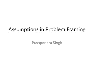 Assumptions in Problem Framing

         Pushpendra Singh
 
