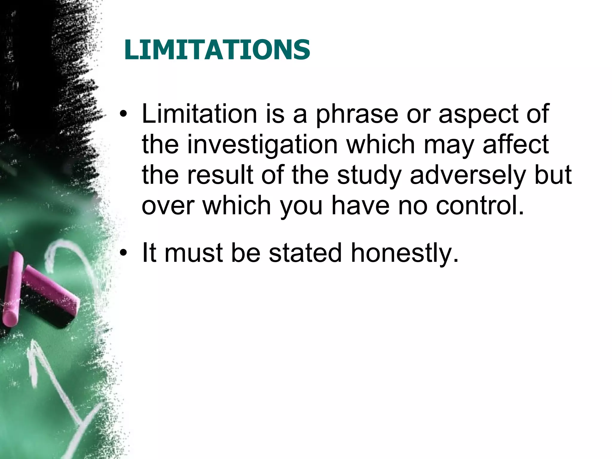 LIMITATIONS Limitation is a phrase or aspect of the investigation which may affect the result of the study adversely but over which you have no control. It must be stated honestly.