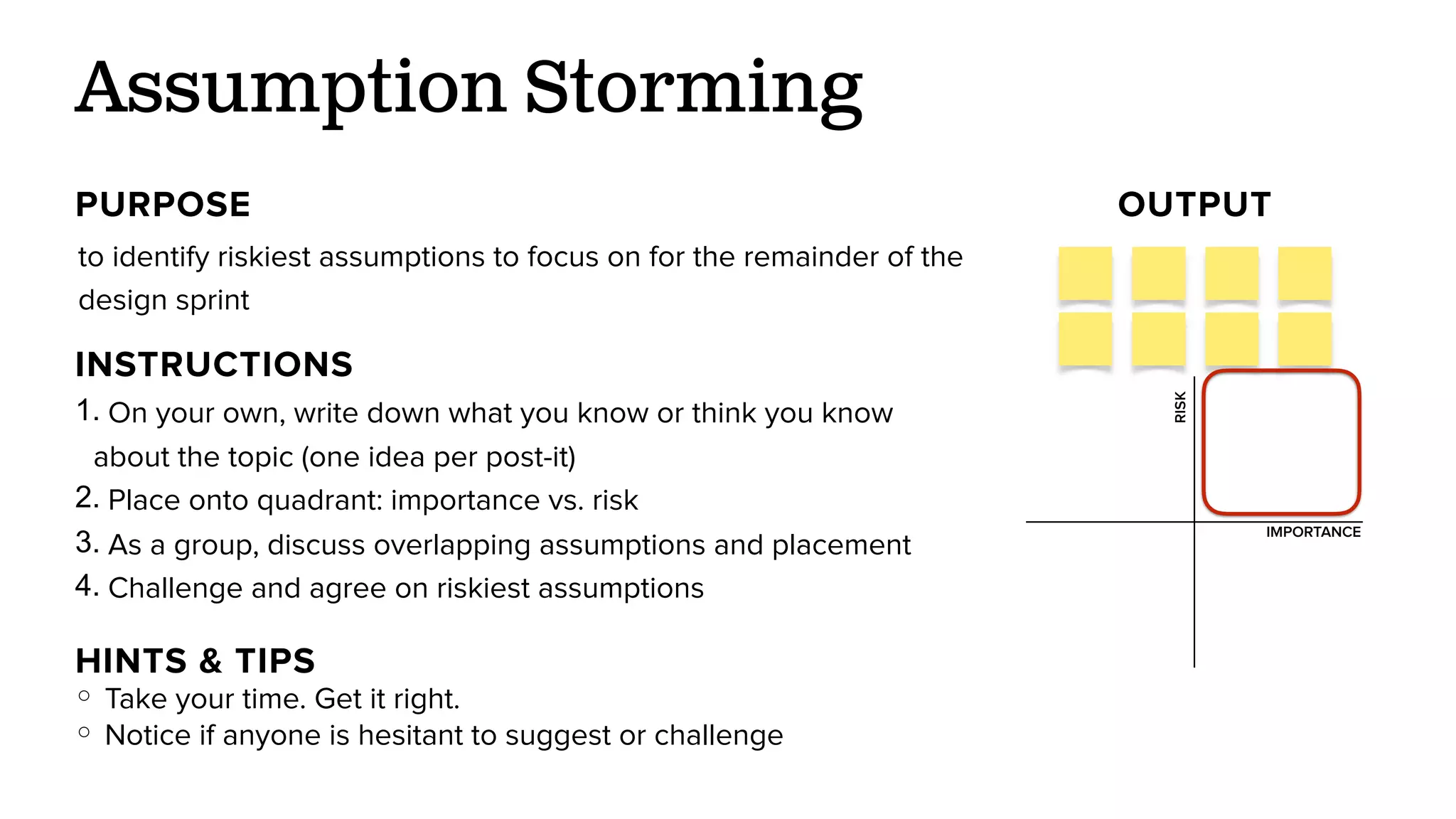 to identify riskiest assumptions to focus on for the remainder of the
design sprint
Assumption Storming
PURPOSE OUTPUT
INSTRUCTIONS
1. On your own, write down what you know or think you know
about the topic (one idea per post-it)
RISK
IMPORTANCE
HINTS & TIPS
○ Take your time. Get it right.
○ Notice if anyone is hesitant to suggest or challenge
2. Place onto quadrant: importance vs. risk
3. As a group, discuss overlapping assumptions and placement
4. Challenge and agree on riskiest assumptions