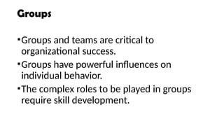Groups
•Groups and teams are critical to
organizational success.
•Groups have powerful influences on
individual behavior.
•The complex roles to be played in groups
require skill development.
 