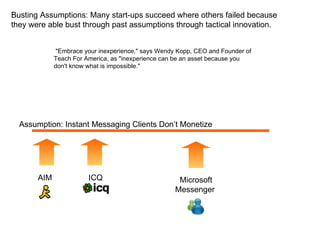 Assumption: Instant Messaging Clients Don’t Monetize ICQ  AIM  Microsoft Messenger  Busting Assumptions: Many start-ups succeed where others failed because they were able bust through past assumptions through tactical innovation. &quot;Embrace your inexperience,&quot; says Wendy Kopp, CEO and Founder of Teach For America, as &quot;inexperience can be an asset because you don't know what is impossible.&quot;  