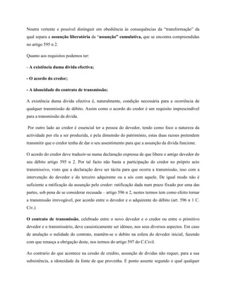 Noutra vertente e possível distinguir em obediência às consequências da “transformação” da
qual separa a assunção liberatória da “assunção” cumulativa, que se encontra compreendidas
no artigo 595 n 2.

Quanto aos requisitos podemos ter:

- A existência duma divida efectiva;

- O acordo do credor;

- A idoneidade do contrato de transmissão;

A existência duma divida efectiva é, naturalmente, condição necessária para a ocorrência de
qualquer transmissão de débito. Assim como o acordo do credor é um requisito imprescindível
para a transmissão da divida.

Por outro lado ao credor é essencial ter a pessoa do devedor, tendo como foco a natureza da
actividade por ela a ser produzida, e pela dimensão do património, estas duas razoes pretendem
transmitir que o credor tenha de dar o seu assentimento para que a assunção da divida funcione.

O acordo do credor deve traduzir-se numa declaração expressa de que libera o antigo devedor do
seu débito artigo 595 n 2. Por tal facto não basta a participação do credor no próprio acto
transmissivo, visto que a declaração deve ser tácita para que ocorra a transmissão, isso com a
intervenção do devedor e do terceiro adquirente ou a sós com aquele. De igual modo não é
suficiente a ratificação da assunção pelo credor: ratificação dada num prazo fixado por uma das
partes, sob pena de se considerar recusada – artigo 596 n 2, nestes termos tem como efeito tornar
a transmissão irrevogável, por acordo entre o devedor e o adquirente do débito (art. 596 n 1 C.
Civ.)

O contrato de transmissão, celebrado entre o novo devedor e o credor ou entre o primitivo
devedor e o transmissário, deve casuisticamente ser idóneo, nos seus diversos aspectos. Em caso
de anulação o nulidade do contrato, mantêm-se o debito na esfera do devedor inicial, fazendo
com que renasça a obrigação deste, nos termos do artigo 597 do C.Civil.

Ao contrario do que acontece na cessão de credito, assunção de dividas não requer, para a sua
subsistência, a idoneidade da fonte de que provenha. E ponto assente segundo o qual qualquer
 
