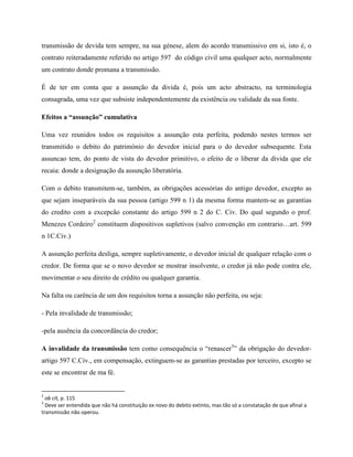 transmissão de devida tem sempre, na sua génese, alem do acordo transmissivo em si, isto é, o
contrato reiteradamente referido no artigo 597 do código civil uma qualquer acto, normalmente
um contrato donde promana a transmissão.

É de ter em conta que a assunção da divida é, pois um acto abstracto, na terminologia
consagrada, uma vez que subsiste independentemente da existência ou validade da sua fonte.

Efeitos a “assunção” cumulativa

Uma vez reunidos todos os requisitos a assunção esta perfeita, podendo nestes termos ser
transmitido o debito do património do devedor inicial para o do devedor subsequente. Esta
assuncao tem, do ponto de vista do devedor primitivo, o efeito de o liberar da divida que ele
recaia: donde a designação da assunção liberatória.

Com o debito transmitem-se, também, as obrigações acessórias do antigo devedor, excepto as
que sejam inseparáveis da sua pessoa (artigo 599 n 1) da mesma forma mantem-se as garantias
do credito com a excepcão constante do artigo 599 n 2 do C. Civ. Do qual segundo o prof.
Menezes Cordeiro2 constituem dispositivos supletivos (salvo convenção em contrario…art. 599
n 1C.Civ.)

A assunção perfeita desliga, sempre supletivamente, o devedor inicial de qualquer relação com o
credor. De forma que se o novo devedor se mostrar insolvente, o credor já não pode contra ele,
movimentar o seu direito de crédito ou qualquer garantia.

Na falta ou carência de um dos requisitos torna a assunção não perfeita, ou seja:

- Pela invalidade de transmissão;

-pela ausência da concordância do credor;

A invalidade da transmissão tem como consequência o “renascer3” da obrigação do devedor-
artigo 597 C.Civ., em compensação, extinguem-se as garantias prestadas por terceiro, excepto se
este se encontrar de ma fé.


2
  ob cit, p. 115
3
  Deve ser entendida que não há constituição ex novo do debito extinto, mas tão só a constatação de que afinal a
transmissão não operou.
 