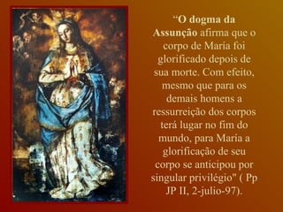 “ O dogma da Assunção  afirma que o corpo de María foi glorificado depois de sua morte. Com efeito, mesmo que para os demais homens a ressurreição dos corpos terá lugar no fim do mundo, para María a glorificação de seu corpo se anticipou por singular privilégio" ( Pp JP II, 2-julio-97). 