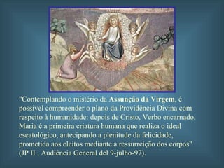 "Contemplando o mistério da  Assunção da Virgem , é possível compreender o plano da Providência Divina com respeito à humanidade: depois de Cristo, Verbo encarnado, Maria é a primeira criatura humana que realiza o ideal escatológico, antecipando a plenitude da felicidade, prometida aos eleitos mediante a ressurreição dos corpos" (JP II , Audiência General del 9-julho-97). 