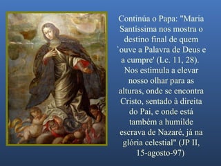 Continúa o Papa: "Maria Santíssima nos mostra o destino final de quem `ouve a Palavra de Deus e a cumpre' (Lc. 11, 28).  Nos estimula a elevar nosso olhar para as alturas, onde se encontra Cristo, sentado à direita do Pai, e onde está também a humilde escrava de Nazaré, já na glória celestial" (JP II, 15-agosto-97)   