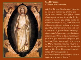 São Bernardo   (1º Sermão para a Assunção  ) «Hoje a Virgem Maria sobe, gloriosa, ao céu. É o cúmulo de alegria dos anjos e dos santos. Com efeito, se uma simples palavra sua de saudação fez exultar o menino que ainda estava no seio materno (Lc 1, 44), qual não terá sido o regozijo dos anjos e dos santos, quando puderam ouvir a sua voz, ver o seu rosto, e gozar da sua presença abençoada! E para nós, irmãos bem-amados, que festa a da sua assunção gloriosa, que motivo de alegria e que fonte de júbilo temos hoje! A presença de Maria ilumina o mundo inteiro, a tal ponto resplandece o céu, irradiado pelo brilho desta Virgem plenamente santa. Por conseguinte, é justificadamente que ecoa nos céus a ação de graças e o louvor”. 