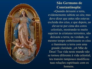 São Germano de Constantinopla:   «Quando deixaste a terra, evidentemente subiste ao céu; mas devo dizer que antes não estavas excluída dos céus, e que depois, ao elevar-te por cima dos coros celestiais, mostrando-te muito superior às criaturas terrestres, não deixaste a terra; na verdade, ao mesmo tempo embelezaste os céus e iluminaste a terra com uma grande claridade, ¡oh Mãe de Deus! Tua vida neste mundo não se tornou diferente à vida celestial; teu transito tampouco modificou tuas relações espirituais com os homens.  