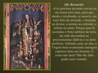 São Bernardo: «Um precioso presente enviou ao céu nossa terra hoje, para que, dando e recebendo, se associe, em trato feliz de amizade, o humano ao divino, o terreno ao celestial, o ínfimo ao sumo. Porque para lá ascendeu o fruto sublime da terra, de onde descendem as preciosíssimas dádivas e os dons perfeitos. Subindo, pois, ao alto, a Virgem bem-aventurada outorgará copiosos dons aos homens. E como não dará? Não lhe falta poder nem vontade. 