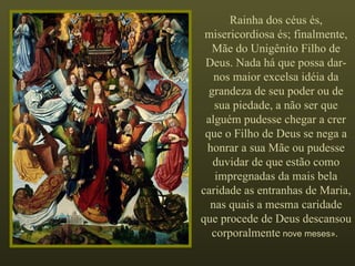Rainha dos céus és, misericordiosa és; finalmente, Mãe do Unigênito Filho de Deus. Nada há que possa dar-nos maior excelsa idéia da grandeza de seu poder ou de sua piedade, a não ser que alguém pudesse chegar a crer que o Filho de Deus se nega a honrar a sua Mãe ou pudesse duvidar de que estão como impregnadas da mais bela caridade as entranhas de Maria, nas quais a mesma caridade que procede de Deus descansou corporalmente  nove meses».  