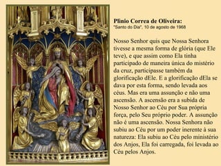 Plìnio Correa de Oliveira: "Santo do Dia", 10 de agosto de 1968 Nosso Senhor quis que Nossa Senhora tivesse a mesma forma de glória (que Ele teve), e que assim como Ela tinha participado de maneira única do mistério da cruz, participasse também da glorificação dEle. E a glorificação dEla se dava por esta forma, sendo levada aos céus. Mas era uma assunção e não uma ascensão. A ascensão era a subida de Nosso Senhor ao Céu por Sua própria força, pelo Seu próprio poder. A assunção não é uma ascensão. Nossa Senhora não subiu ao Céu por um poder inerente à sua natureza: Ela subiu ao Céu pelo ministério dos Anjos, Ela foi carregada, foi levada ao Céu pelos Anjos.  
