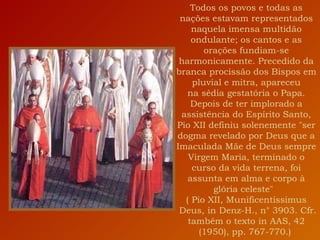 Todos os povos e todas as nações estavam representados naquela imensa multidão ondulante; os cantos e as orações fundiam-se harmonicamente. Precedido da branca procissão dos Bispos em pluvial e mitra, apareceu na sédia gestatória o Papa. Depois de ter implorado a assistência do Espírito Santo, Pio XII definiu solenemente "ser dogma revelado por Deus que a Imaculada Mãe de Deus sempre Virgem Maria, terminado o curso da vida terrena, foi assunta em alma e corpo à glória celeste"   ( Pio XII, Munificentissimus   Deus, in Denz-H., n° 3903. Cfr. também o texto in AAS, 42 (1950), pp. 767-770.)  