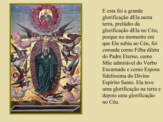 E esta foi a grande glorificação dEla nesta terra, prelúdio da glorificação dEla no Céu; porque no momento em que Ela subiu ao Céu, foi coroada como Filha dileta do Padre Eterno, como Mãe admirável do Verbo Encarnado e como Esposa fidelíssima do Divino Espírito Santo. Ela teve uma glorificação na terra e depois uma glorificação no Céu .  