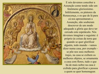 E nós devemos conceber a Assunção como tendo sido um fenômeno gloriosísimo. Infelizmente, os pintores da Renascença, e os que de lá para cá nos apresentaram a Assunção, não souberam descrever de um modo adequado a glória que deve ter cercado este espetáculo. Nós devemos imaginar o seguinte: é próprio às coisas da terra que quando se quer glorificar alguém, todo mundo - vamos dizer numa casa, por exemplo - se põe nos seus melhores trajes, na casa se exibem os melhores objetos, se ornamenta a casa com flores, tudo o que há de mais nobre na casa é exibido para glorificar a pessoa a quem se quer homenagear.   