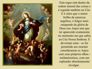 Esta regra está dentro da ordem natural das coisas e é seguida também no Céu. E é claro que o maior brilho da natureza angélica, o fulgor mais estupendo da glória de Deus nos Anjos tem que ter aparecido exatamente no momento em que subiu ao Céu Nossa Senhora. E deveriam estar - se for permitido aos mortais considerarem os Anjos com seus próprios olhos - rutilantíssimos, com um esplendor absolutamente invulgar.  