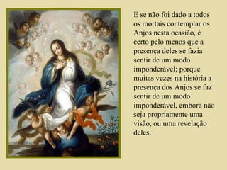 E se não foi dado a todos os mortais contemplar os Anjos nesta ocasião, é certo pelo menos que a presença deles se fazia sentir de um modo imponderável; porque muitas vezes na história a presença dos Anjos se faz sentir de um modo imponderável, embora não seja propriamente uma visão, ou uma revelação deles.  