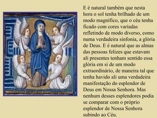 E é natural também que nesta hora o sol tenha brilhado de um modo magnífico, que o céu tenha ficado com cores variadas refletindo de modo diverso, como numa verdadeira sinfonia, a glória de Deus. E é natural que as almas das pessoas felizes que estavam ali presentes tenham sentido essa glória em si de um modo extraordinário, de maneira tal que tenha havido ali uma verdadeira manifestação do esplendor de Deus em Nossa Senhora. Mas nenhum desses esplendores podia se comparar com o próprio esplendor de Nossa Senhora subindo ao Céu.   