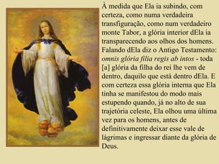 À medida que Ela ia subindo, com certeza, como numa verdadeira transfiguração, como num verdadeiro monte Tabor, a glória interior dEla ia transparecendo aos olhos dos homens. Falando dEla diz o Antigo Testamento:  omnis glória filia regis ab intos  - toda [a] glória da filha do rei lhe vem de dentro, daquilo que está dentro dEla. E com certeza essa glória interna que Ela tinha se manifestou do modo mais estupendo quando, já no alto de sua trajetória celeste, Ela olhou uma última vez para os homens, antes de definitivamente deixar esse vale de lágrimas e ingressar diante da glória de Deus.   