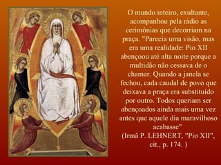 O mundo inteiro, exultante, acompanhou pela rádio as cerimônias que decorriam na praça. "Parecia uma visão, mas era uma realidade: Pio XII abençoou até alta noite porque a multidão não cessava de o chamar. Quando a janela se fechou, cada caudal de povo que deixava a praça era substituído por outro. Todos queriam ser abençoados ainda mais uma vez antes que aquele dia maravilhoso acabasse"  (Irmã P. LEHNERT, "Pio XII", cit., p. 174. ) 