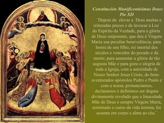 Constitución Munificentisimus Deus: Pio XII ¨Depois de  elevar a  Deus muitas e reiteradas preces e de invocar a Luz  do Espírito da Verdade, para a glória  de Deus onipotente, que deu à Virgem Maria sua peculiar benevolência; para  honra de seu filho, rei imortal dos séculos e vencedor do pecado e da morte; para aumentar a glória de tão augusta Mãe e para gozo e alegria de toda a Igreja, com a autoridade de Nosso Senhor Jesus Cristo, do bem-aventurados apóstolos Pedro e Paulo e com a nossa, pronunciamos, declaramos e definimos ser dogma divinamente revelado que a Imaculada Mãe de Deus e sempre Virgem Maria, terminado o curso da vida terrena, foi assunta em corpo e alma ao céu.¨ 