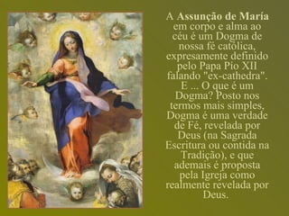 A  Assunção de María  em corpo e alma ao céu é um Dogma de nossa fé católica, expresamente definido pelo Papa Pío XII falando "ex-cathedra". E ... O que é um Dogma? Posto nos termos mais simples, Dogma é uma verdade de Fé, revelada por Deus (na Sagrada Escritura ou contida na Tradição), e que ademais é proposta pela Igreja como realmente revelada por Deus.   