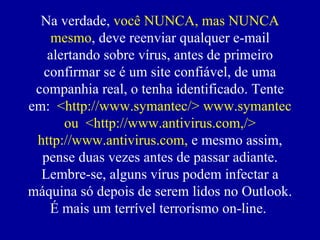 Na verdade,  você NUNCA, mas NUNCA mesmo , deve reenviar qualquer e-mail alertando sobre vírus, antes de primeiro confirmar se  é  um site confiável, de uma companhia real, o tenha identificado. Tente em:  <http://www.symantec/> www.symantec ou  <http://www.antivirus.com,/> http://www.antivirus.com,  e mesmo assim, pense duas vezes antes de passar adiante. Lembre-se, alguns vírus podem infectar a máquina só depois de serem lidos no Outlook. É mais um terrível terrorismo on-line.  