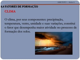ASSUNTO – Solos 6
CLIMA
O clima, por seus componentes: precipitação,
temperatura, vento, umidade e suas variações, constitui
o fator que desempenha maior atividade no processo de
formação dos solos.
6.4 FATORES DE FORMAÇÃO
 