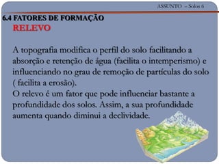 ASSUNTO – Solos 6
RELEVO
A topografia modifica o perfil do solo facilitando a
absorção e retenção de água (facilita o intemperismo) e
influenciando no grau de remoção de partículas do solo
( facilita a erosão).
O relevo é um fator que pode influenciar bastante a
profundidade dos solos. Assim, a sua profundidade
aumenta quando diminui a declividade.
6.4 FATORES DE FORMAÇÃO
 