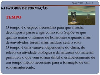ASSUNTO – Solos 6
TEMPO
O tempo é o espaço necessário para que a rocha
decomposta passe a agir como solo. Supõe-se que
quanto maior o número de horizontes e quanto mais
desenvolvidos forem, mais maduro será o solo,
O tempo é uma variável dependente do clima, do
relevo, da atividade biológica e da natureza do material
primitivo, o que vem tornar difícil o estabelecimento de
um tempo médio necessário para a formação de um
solo amadurecido.
6.4 FATORES DE FORMAÇÃO
 