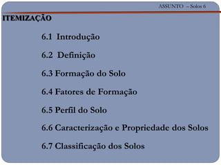 ASSUNTO – Solos 6
6.1 Introdução
6.2 Definição
6.3 Formação do Solo
6.4 Fatores de Formação
6.5 Perfil do Solo
6.6 Caracterização e Propriedade dos Solos
6.7 Classificação dos Solos
ASSUNTO – Solos 6
ITEMIZAÇÃO
 