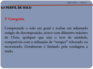 ASSUNTO – Solos 6
1ª Categoria
Compreende o solo em geral e rochas em adiantado
estágio de decomposição, seixos com diâmetro máximo
de 15cm, qualquer que seja o teor de umidade,
compatíveis com a utilização de “scraper” rebocado ou
motorizado. Geralmente é limitado pela sondagem a
trado.
6.5 PERFIL DE SOLO
 